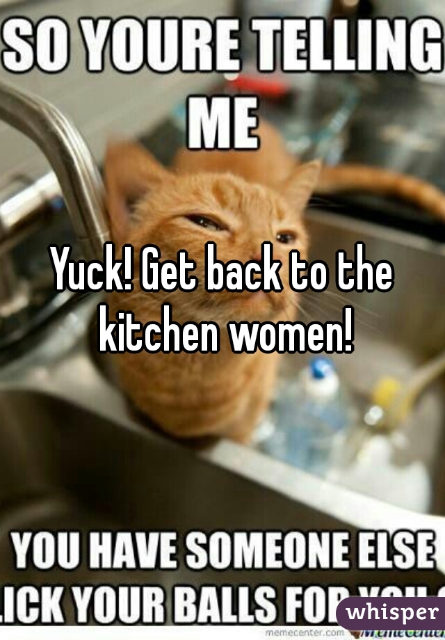 Yuck! Get back to the kitchen women!