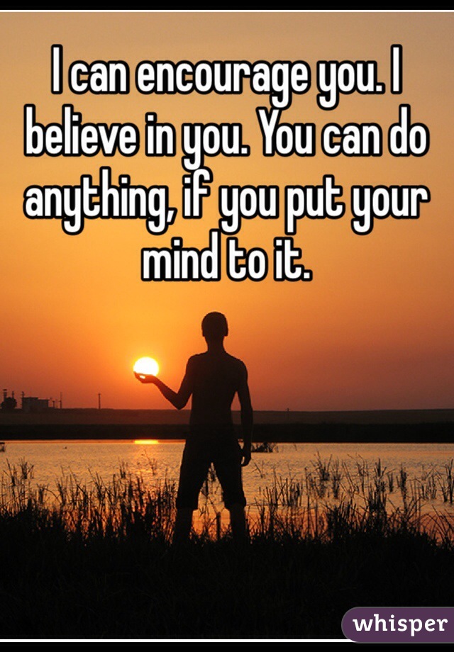I can encourage you. I believe in you. You can do anything, if you put your mind to it. 