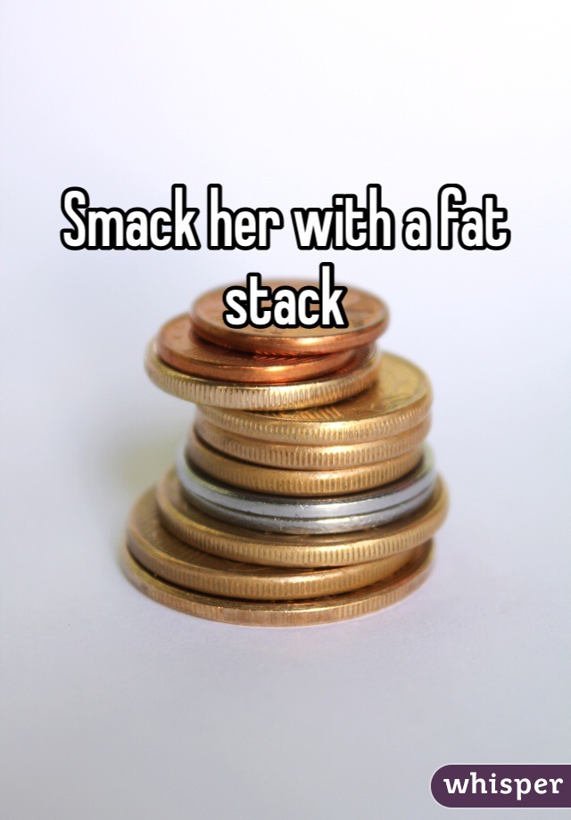 Smack her with a fat stack