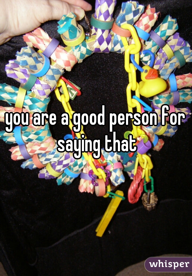 you are a good person for saying that
