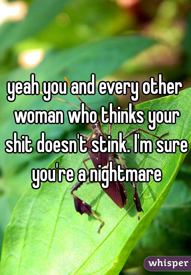 yeah you and every other woman who thinks your shit doesn't stink. I'm sure you're a nightmare