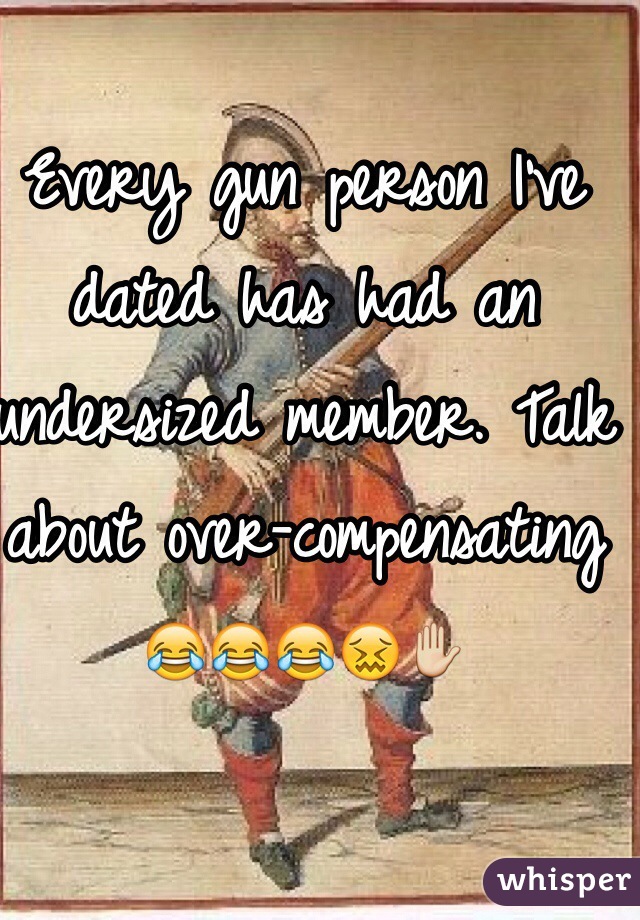 Every gun person I've dated has had an undersized member. Talk about over-compensating
😂😂😂😖✋