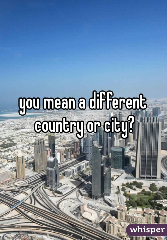 you mean a different country or city?
