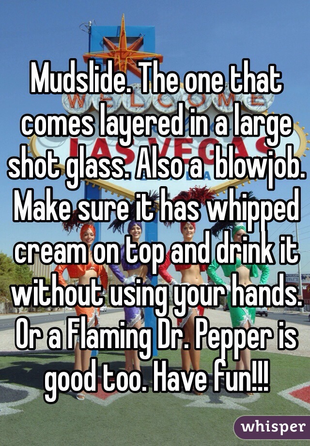 Mudslide. The one that comes layered in a large shot glass. Also a  blowjob. Make sure it has whipped cream on top and drink it without using your hands. Or a Flaming Dr. Pepper is good too. Have fun!!!