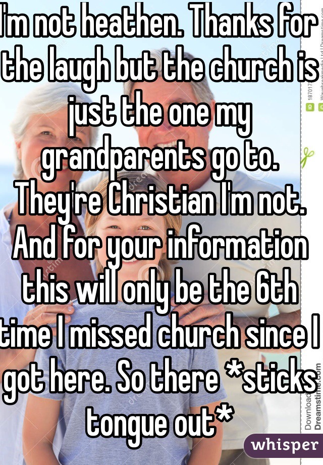 I'm not heathen. Thanks for the laugh but the church is just the one my grandparents go to. They're Christian I'm not. And for your information this will only be the 6th time I missed church since I got here. So there *sticks tongue out*