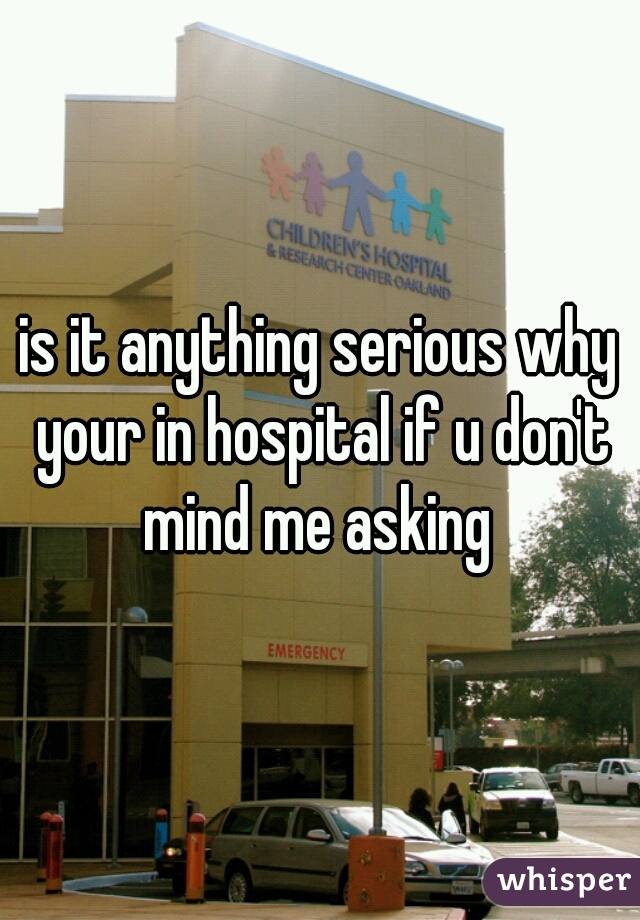 is it anything serious why your in hospital if u don't mind me asking 