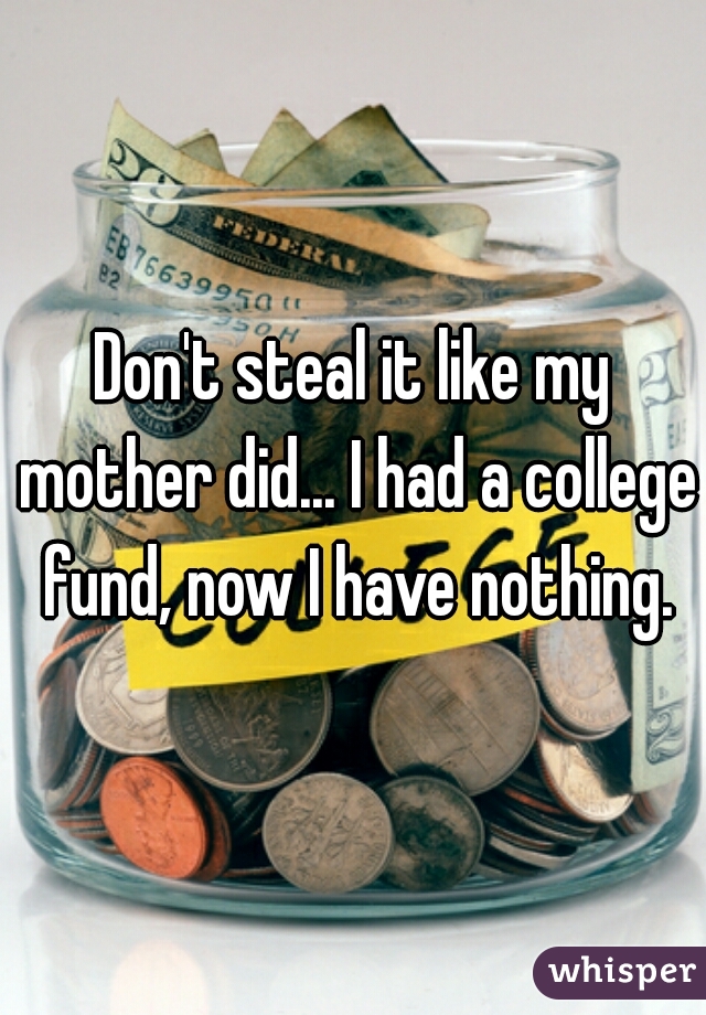 Don't steal it like my mother did... I had a college fund, now I have nothing.