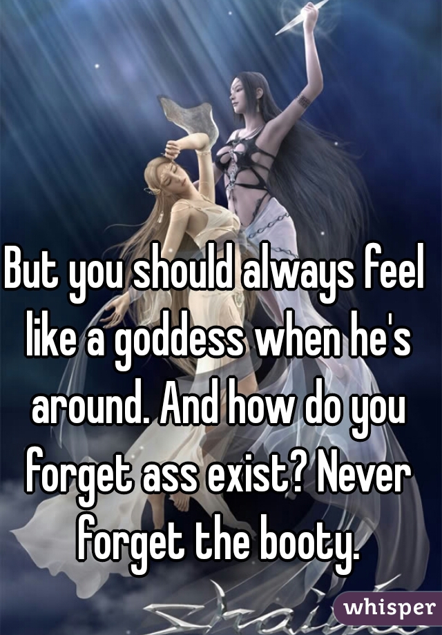 But you should always feel like a goddess when he's around. And how do you forget ass exist? Never forget the booty.