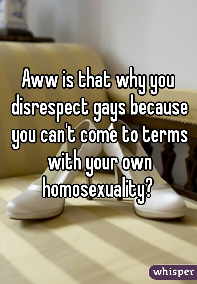 Aww is that why you disrespect gays because you can't come to terms with your own homosexuality? 