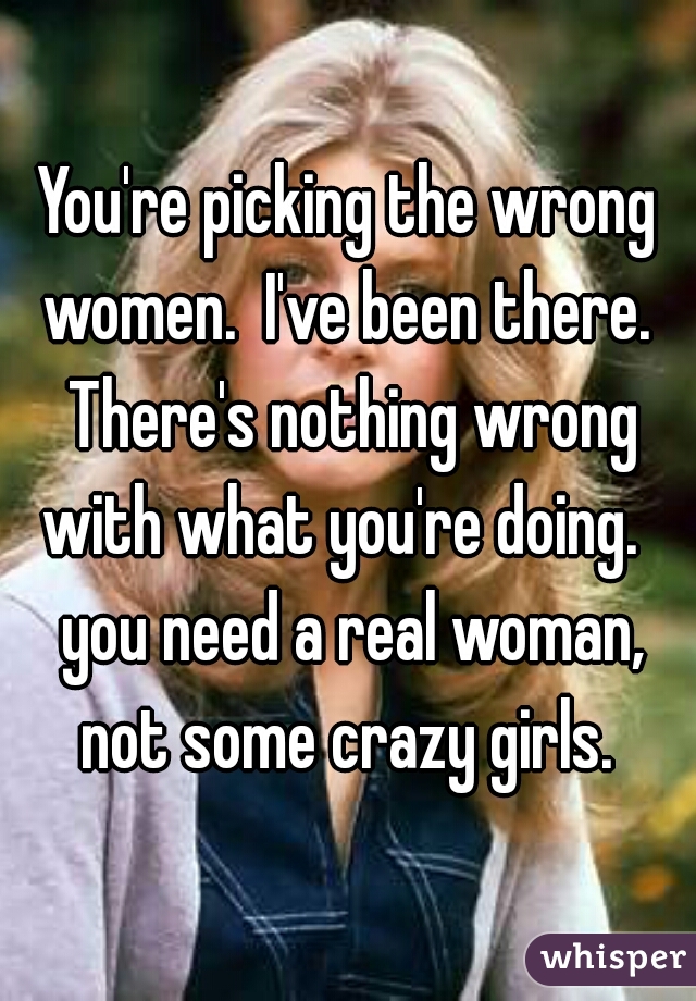 You're picking the wrong women.  I've been there.  There's nothing wrong with what you're doing.   you need a real woman, not some crazy girls. 