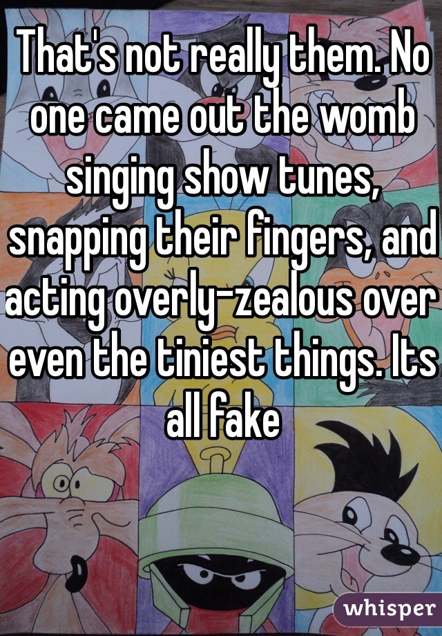 That's not really them. No one came out the womb singing show tunes, snapping their fingers, and acting overly-zealous over even the tiniest things. Its all fake 