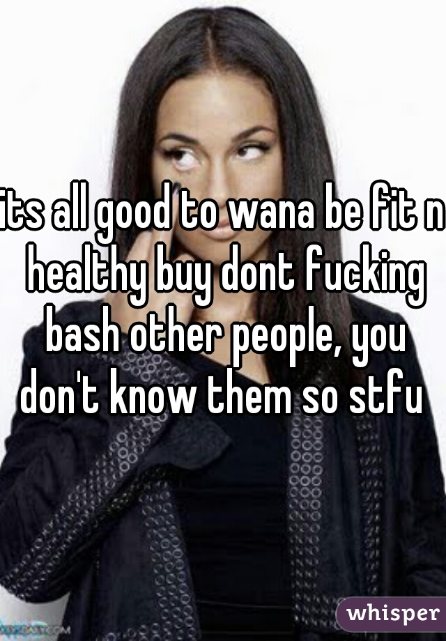 its all good to wana be fit n healthy buy dont fucking bash other people, you don't know them so stfu 