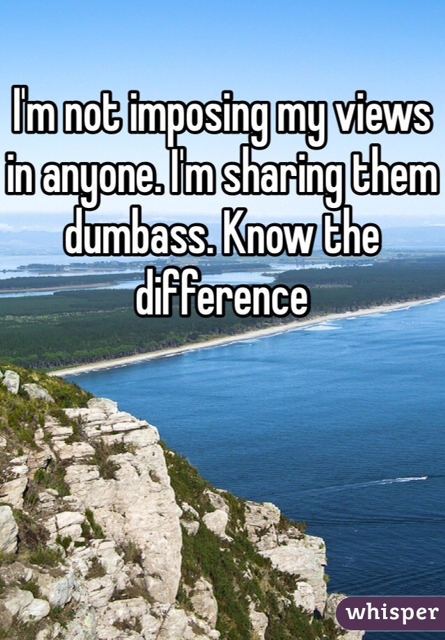 I'm not imposing my views in anyone. I'm sharing them dumbass. Know the difference