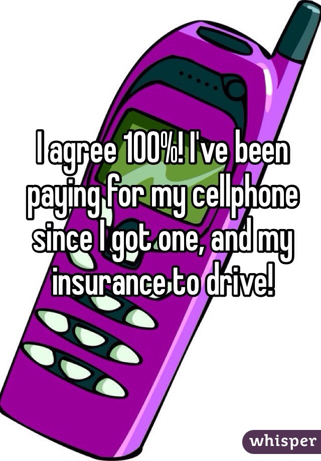 I agree 100%! I've been paying for my cellphone since I got one, and my insurance to drive! 