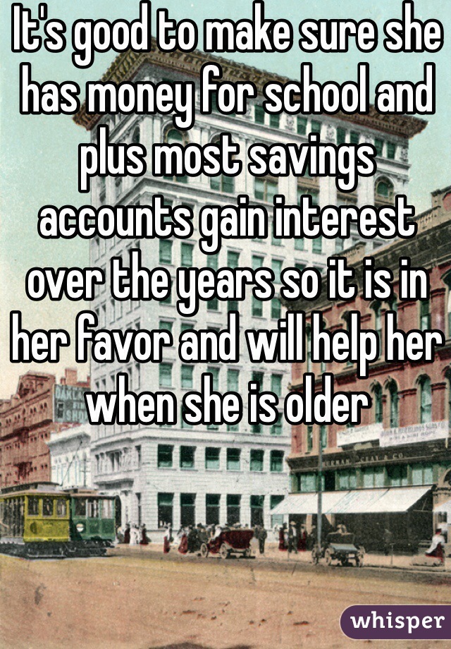 It's good to make sure she has money for school and plus most savings accounts gain interest over the years so it is in her favor and will help her when she is older 