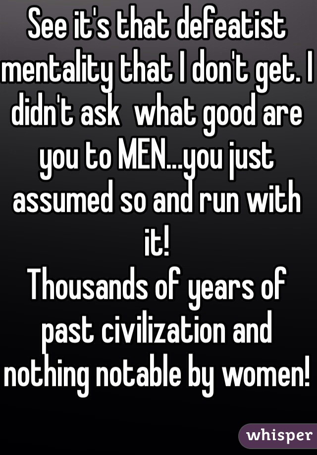 See it's that defeatist mentality that I don't get. I didn't ask  what good are you to MEN...you just assumed so and run with it!
Thousands of years of past civilization and nothing notable by women!