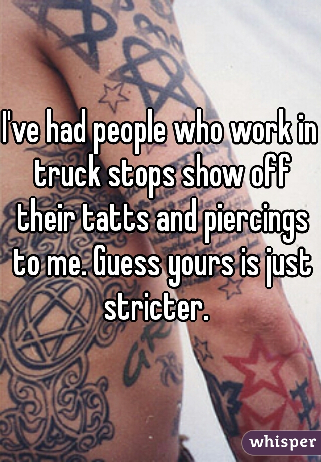 I've had people who work in truck stops show off their tatts and piercings to me. Guess yours is just stricter.  