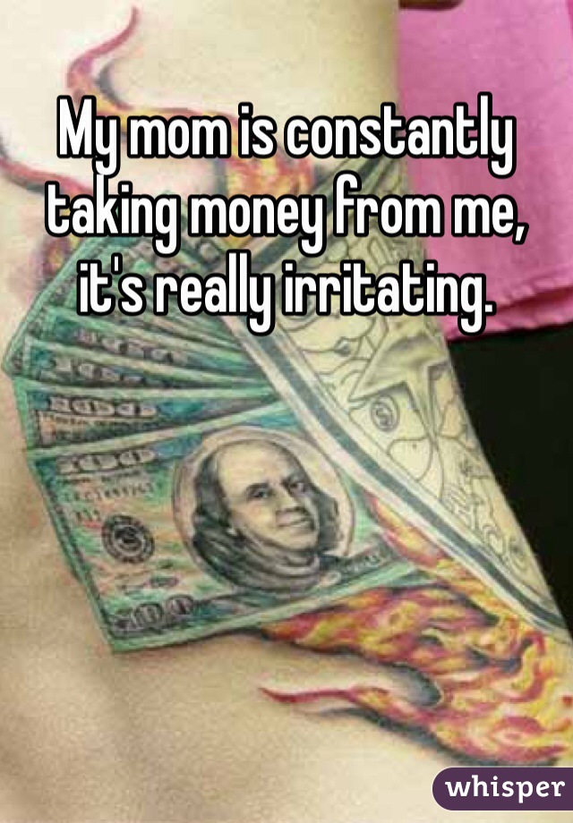 My mom is constantly taking money from me, it's really irritating. 