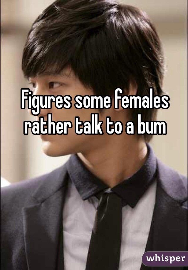 Figures some females rather talk to a bum