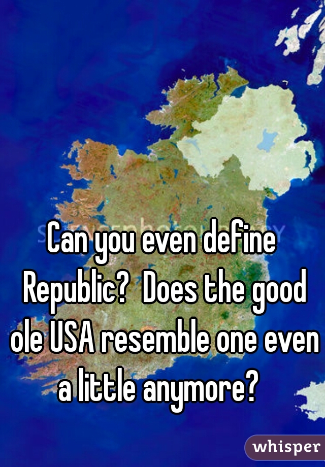 Can you even define Republic?  Does the good ole USA resemble one even a little anymore?  