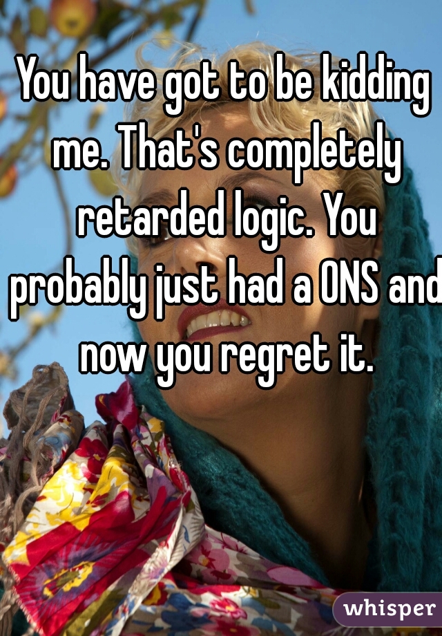 You have got to be kidding me. That's completely retarded logic. You probably just had a ONS and now you regret it.