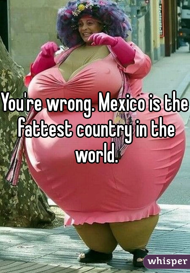 You're wrong. Mexico is the fattest country in the world.