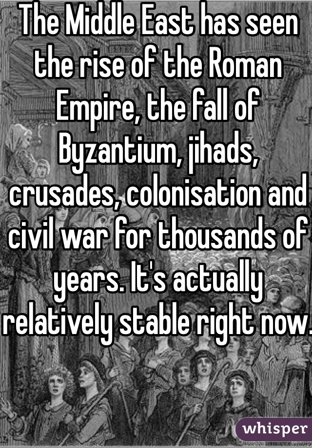 The Middle East has seen the rise of the Roman Empire, the fall of Byzantium, jihads, crusades, colonisation and civil war for thousands of years. It's actually relatively stable right now.