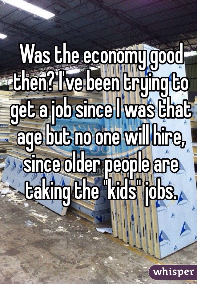 Was the economy good then? I've been trying to get a job since I was that age but no one will hire, since older people are taking the "kids" jobs.