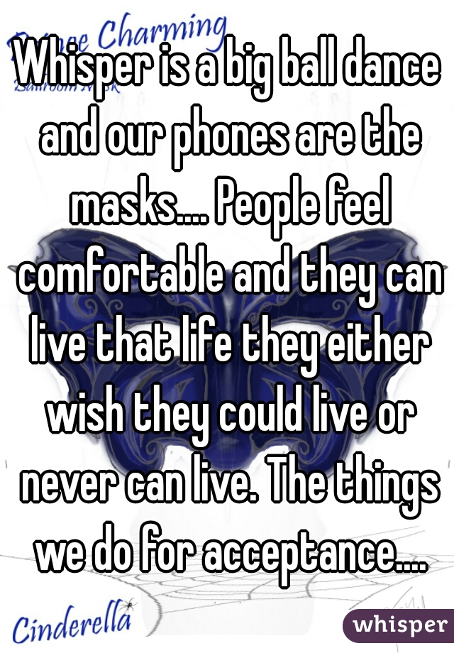 Whisper is a big ball dance and our phones are the masks.... People feel comfortable and they can live that life they either wish they could live or never can live. The things we do for acceptance....