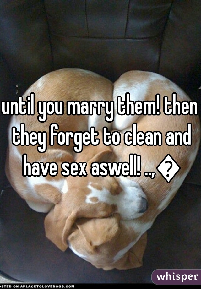 until you marry them! then they forget to clean and have sex aswell! ..,😕

