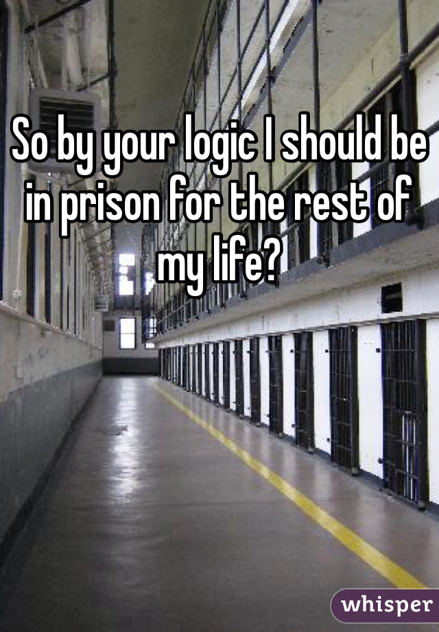 So by your logic I should be in prison for the rest of my life?