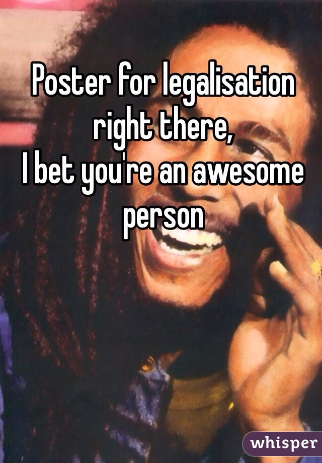 Poster for legalisation right there, 
I bet you're an awesome person