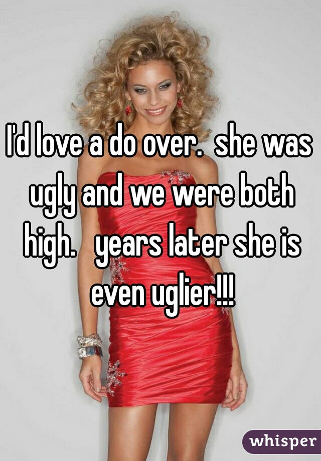 I'd love a do over.  she was ugly and we were both high.   years later she is even uglier!!!