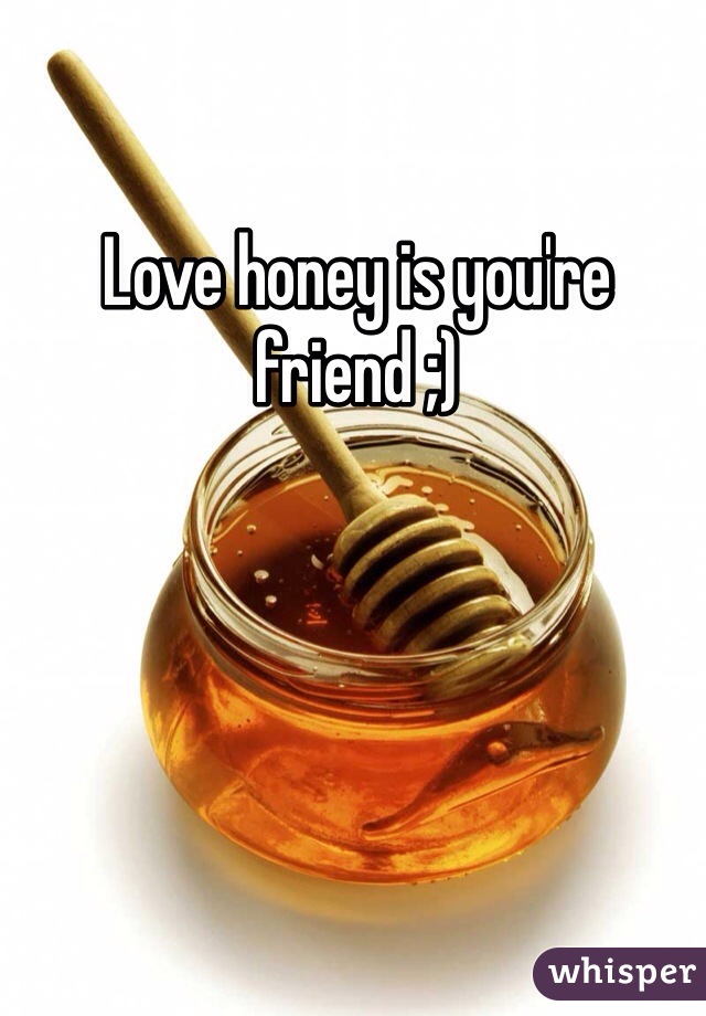 Love honey is you're friend ;)
