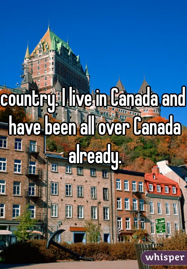 country. I live in Canada and have been all over Canada already.