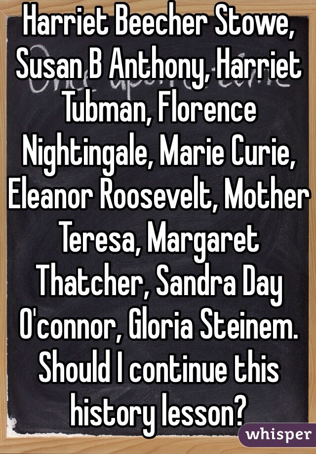 Harriet Beecher Stowe, Susan B Anthony, Harriet Tubman, Florence Nightingale, Marie Curie, Eleanor Roosevelt, Mother Teresa, Margaret Thatcher, Sandra Day O'connor, Gloria Steinem. Should I continue this history lesson?