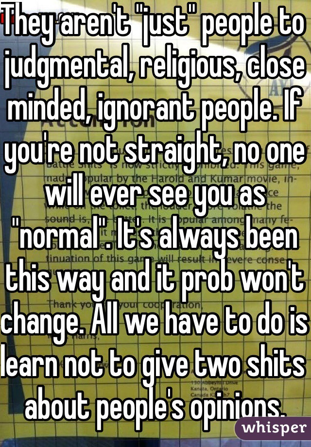 They aren't "just" people to judgmental, religious, close minded, ignorant people. If you're not straight, no one will ever see you as "normal". It's always been this way and it prob won't change. All we have to do is learn not to give two shits about people's opinions. 