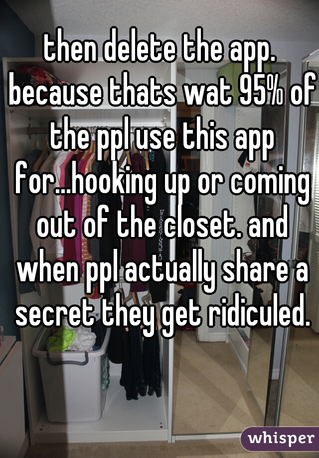 then delete the app. because thats wat 95% of the ppl use this app for...hooking up or coming out of the closet. and when ppl actually share a secret they get ridiculed.