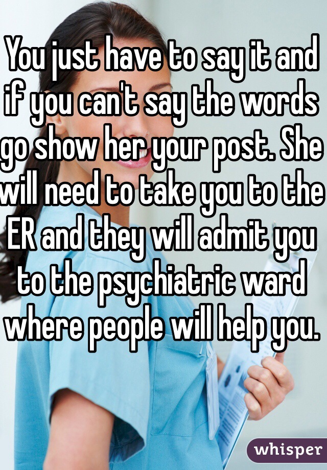 You just have to say it and if you can't say the words go show her your post. She will need to take you to the ER and they will admit you to the psychiatric ward where people will help you. 