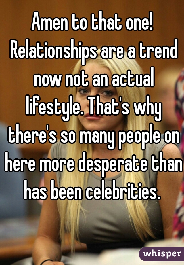 Amen to that one! Relationships are a trend now not an actual lifestyle. That's why there's so many people on here more desperate than has been celebrities. 