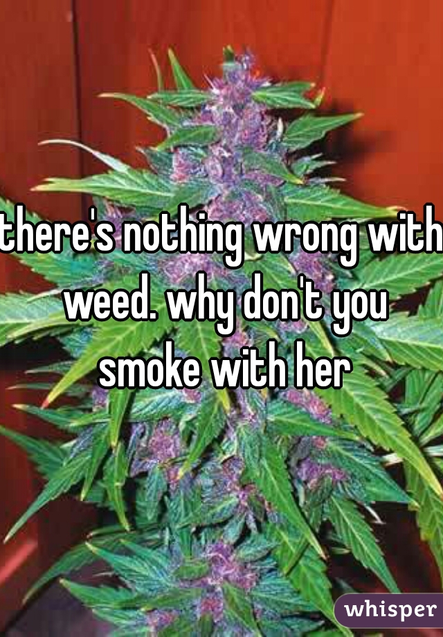 there's nothing wrong with weed. why don't you smoke with her