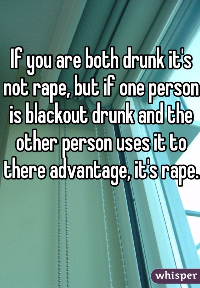 If you are both drunk it's not rape, but if one person is blackout drunk and the other person uses it to there advantage, it's rape. 