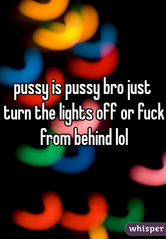pussy is pussy bro just turn the lights off or fuck from behind lol