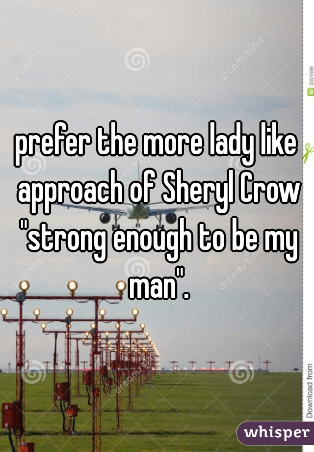 prefer the more lady like approach of Sheryl Crow "strong enough to be my man".