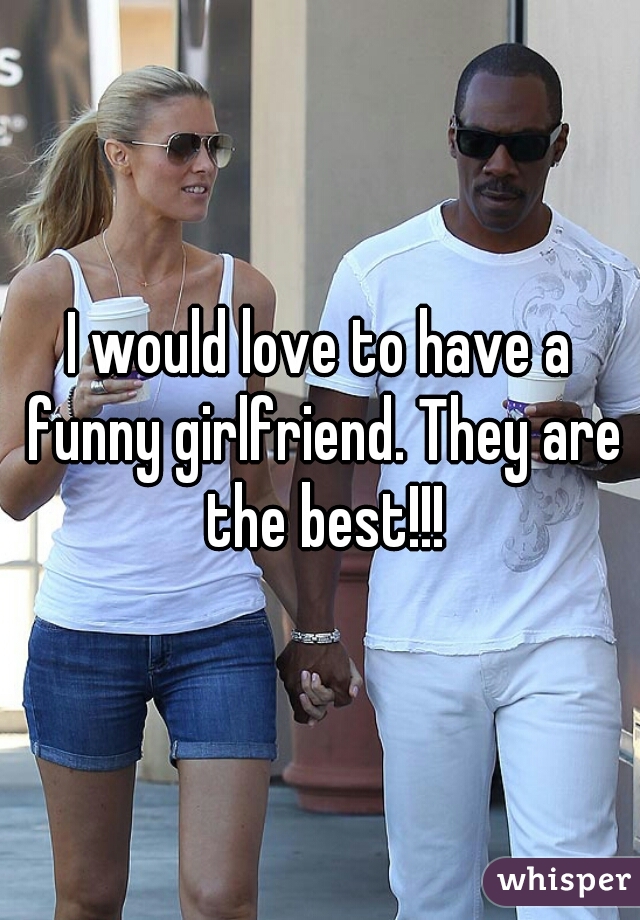 I would love to have a funny girlfriend. They are the best!!!