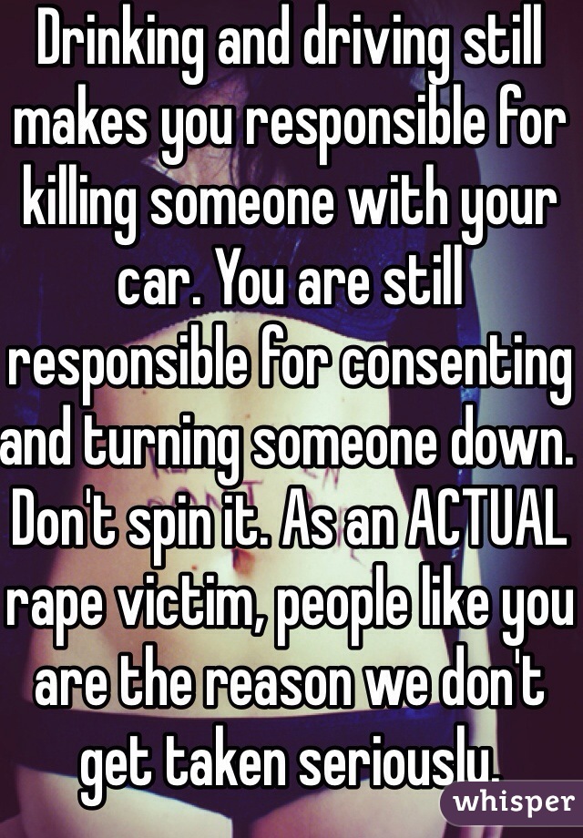 Drinking and driving still makes you responsible for killing someone with your car. You are still responsible for consenting and turning someone down. Don't spin it. As an ACTUAL rape victim, people like you are the reason we don't get taken seriously.