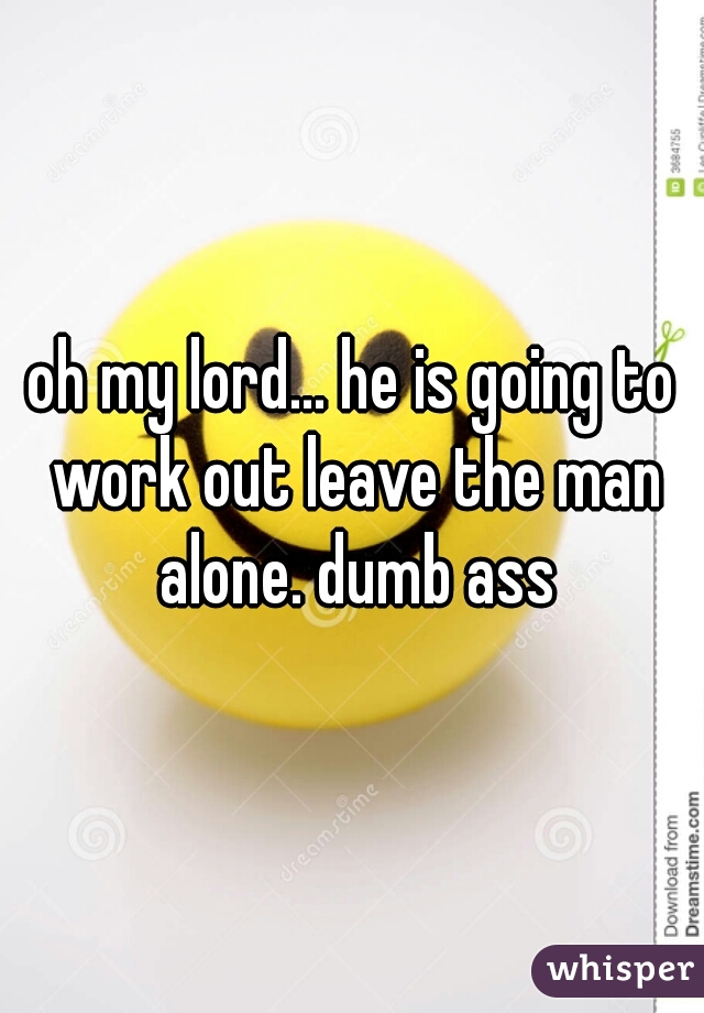 oh my lord... he is going to work out leave the man alone. dumb ass