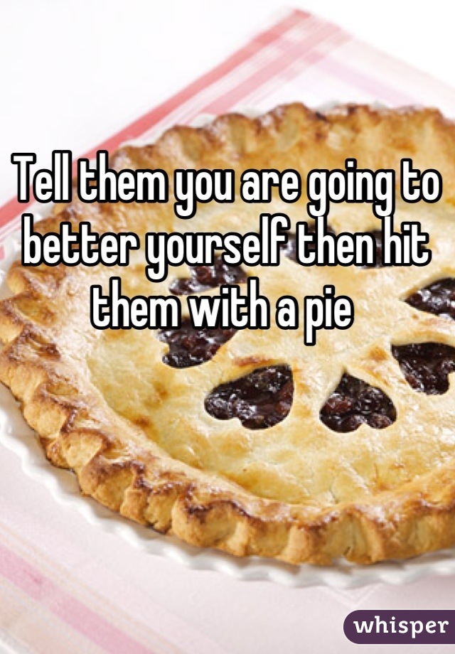 Tell them you are going to better yourself then hit them with a pie 