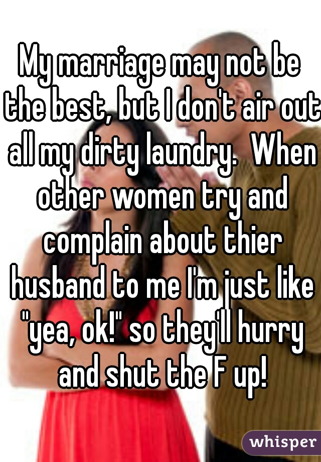My marriage may not be the best, but I don't air out all my dirty laundry.  When other women try and complain about thier husband to me I'm just like "yea, ok!" so they'll hurry and shut the F up!