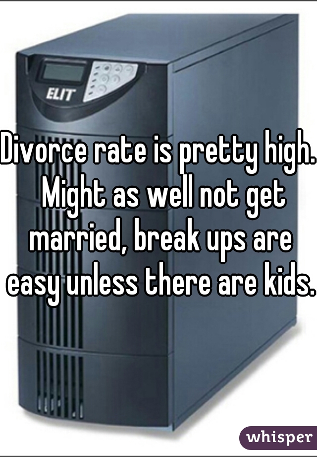 Divorce rate is pretty high.  Might as well not get married, break ups are easy unless there are kids.